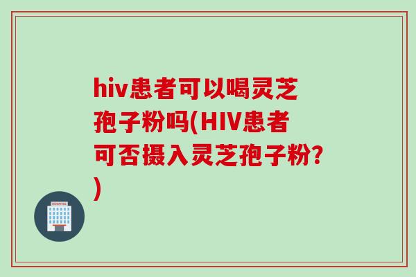 hiv患者可以喝灵芝孢子粉吗(HIV患者可否摄入灵芝孢子粉？)