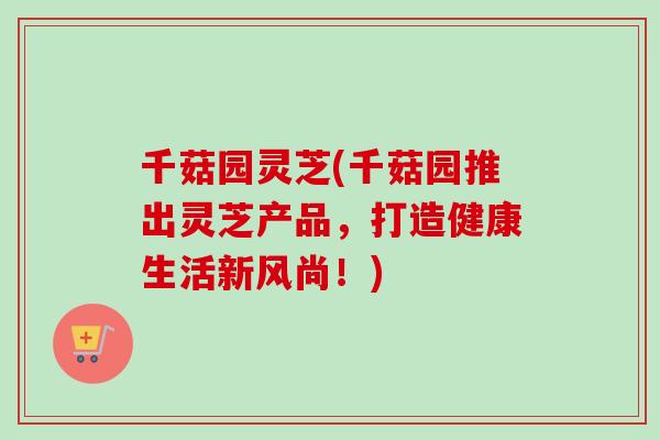 千菇园灵芝(千菇园推出灵芝产品，打造健康生活新风尚！)