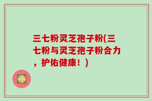 三七粉灵芝孢子粉(三七粉与灵芝孢子粉合力，护佑健康！)