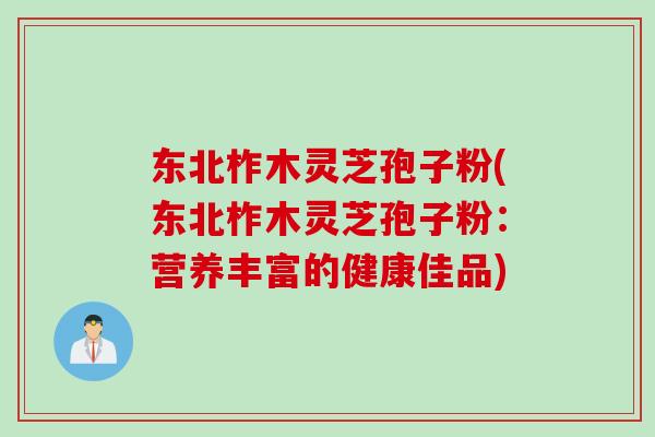 东北柞木灵芝孢子粉(东北柞木灵芝孢子粉：营养丰富的健康佳品)