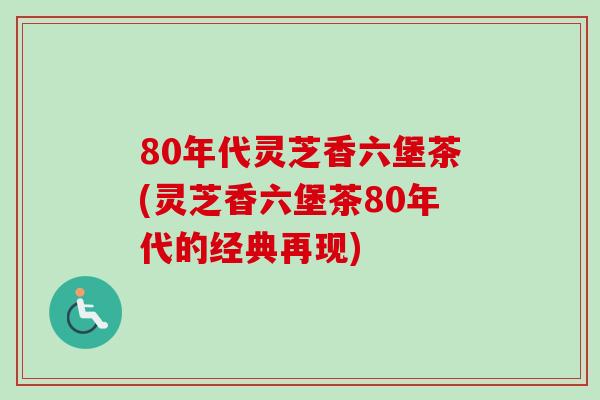 80年代灵芝香六堡茶(灵芝香六堡茶80年代的经典再现)