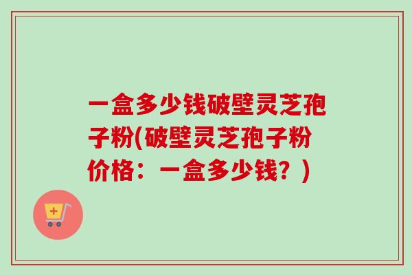 一盒多少钱破壁灵芝孢子粉(破壁灵芝孢子粉价格：一盒多少钱？)
