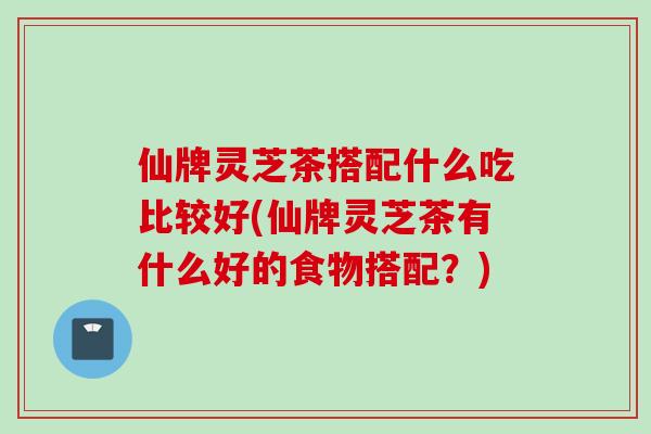 仙牌灵芝茶搭配什么吃比较好(仙牌灵芝茶有什么好的食物搭配？)