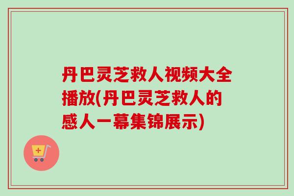丹巴灵芝救人视频大全播放(丹巴灵芝救人的感人一幕集锦展示)
