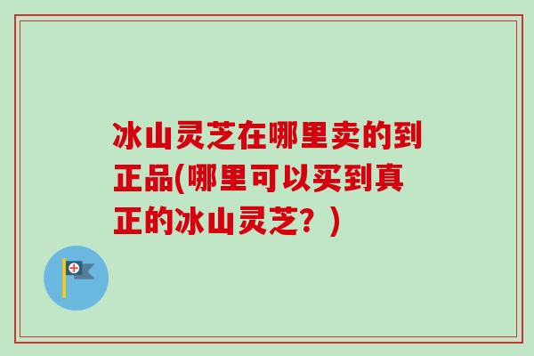 冰山灵芝在哪里卖的到正品(哪里可以买到真正的冰山灵芝？)