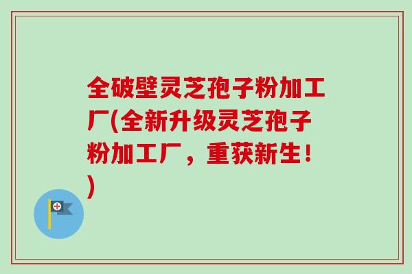全破壁灵芝孢子粉加工厂(全新升级灵芝孢子粉加工厂，重获新生！)