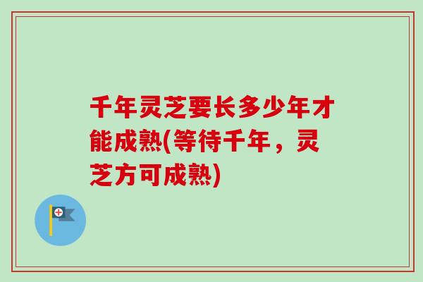 千年灵芝要长多少年才能成熟(等待千年，灵芝方可成熟)