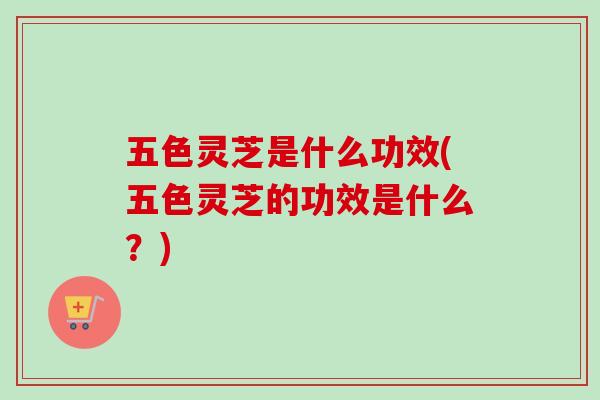 五色灵芝是什么功效(五色灵芝的功效是什么？)