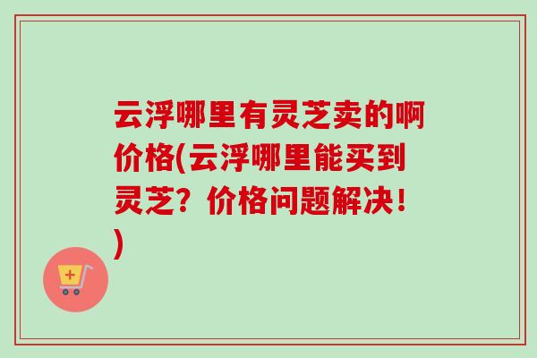 云浮哪里有灵芝卖的啊价格(云浮哪里能买到灵芝？价格问题解决！)