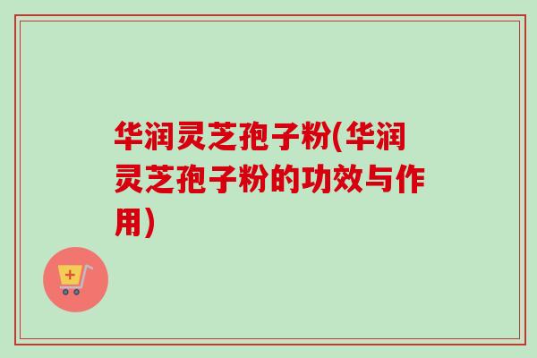 华润灵芝孢子粉(华润灵芝孢子粉的功效与作用)