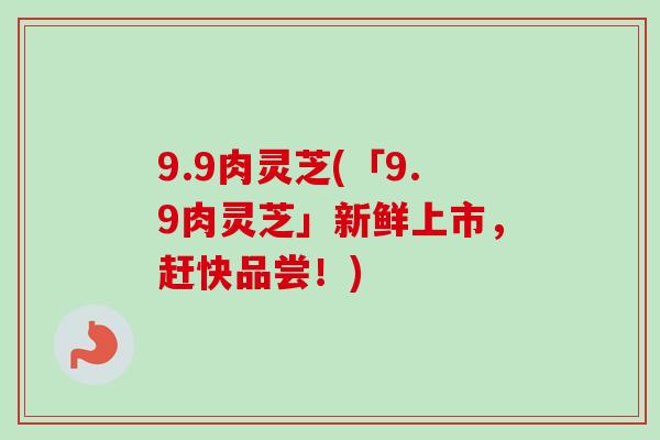 9.9肉灵芝(「9.9肉灵芝」新鲜上市，赶快品尝！)