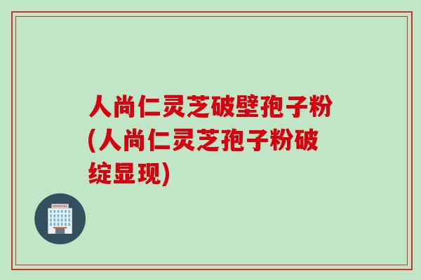 人尚仁灵芝破壁孢子粉(人尚仁灵芝孢子粉破绽显现)