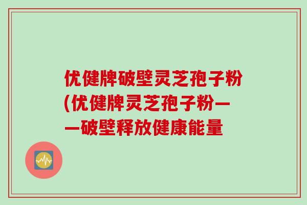 优健牌破壁灵芝孢子粉(优健牌灵芝孢子粉——破壁释放健康能量