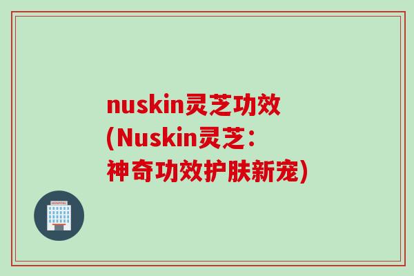 nuskin灵芝功效(Nuskin灵芝：神奇功效护肤新宠)