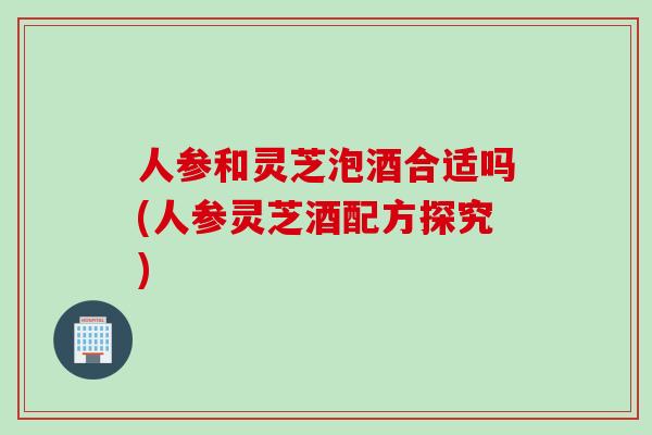 人参和灵芝泡酒合适吗(人参灵芝酒配方探究) 人参和灵芝泡酒合适吗(人参灵芝酒配方探究)