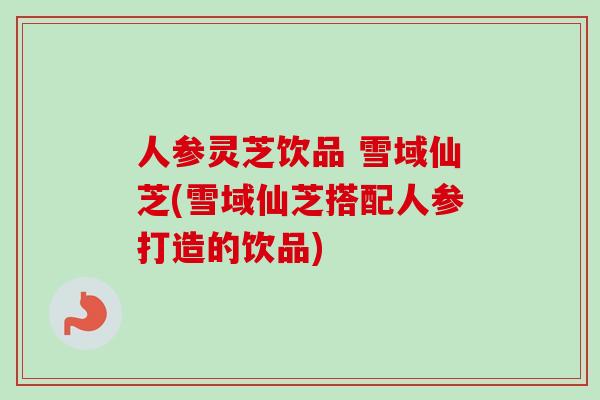 人参灵芝饮品 雪域仙芝(雪域仙芝搭配人参打造的饮品)