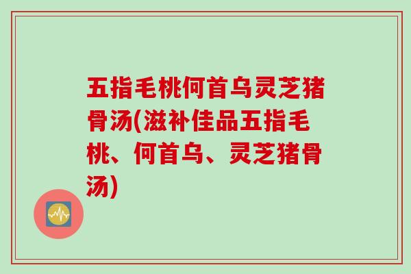 五指毛桃何首乌灵芝猪骨汤(滋补佳品五指毛桃、何首乌、灵芝猪骨汤)