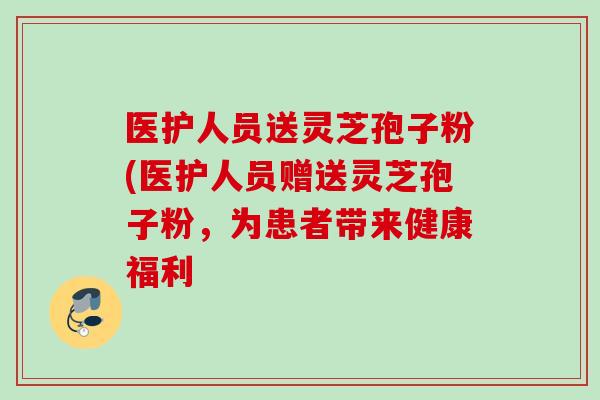 医护人员送灵芝孢子粉(医护人员赠送灵芝孢子粉，为患者带来健康福利