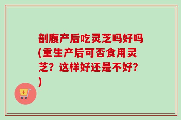 剖腹产后吃灵芝吗好吗(重生产后可否食用灵芝？这样好还是不好？)
