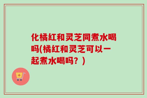 化橘红和灵芝同煮水喝吗(橘红和灵芝可以一起煮水喝吗？)