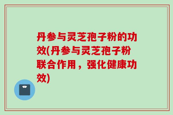 丹参与灵芝孢子粉的功效(丹参与灵芝孢子粉联合作用，强化健康功效)