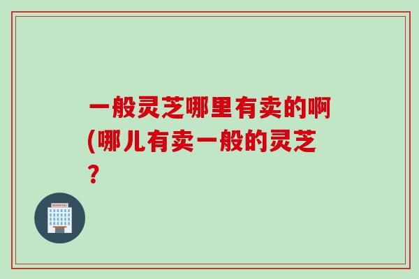一般灵芝哪里有卖的啊(哪儿有卖一般的灵芝？