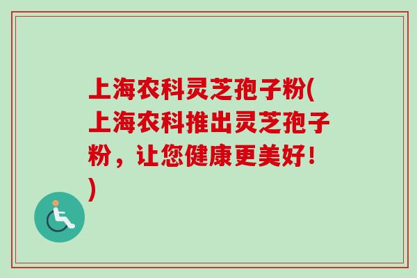 上海农科灵芝孢子粉(上海农科推出灵芝孢子粉，让您健康更美好！)