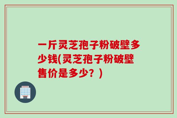 一斤灵芝孢子粉破壁多少钱(灵芝孢子粉破壁售价是多少？)