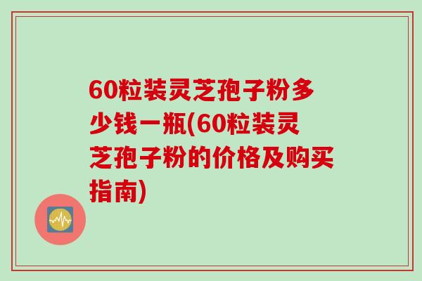 60粒装灵芝孢子粉多少钱一瓶(60粒装灵芝孢子粉的价格及购买指南)