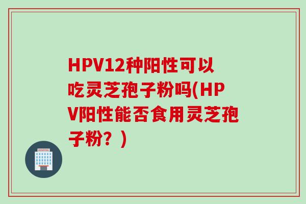 HPV12种阳性可以吃灵芝孢子粉吗(HPV阳性能否食用灵芝孢子粉?) HPV12种阳性可以吃灵芝孢子粉吗(HPV阳性能否食用灵芝孢子粉?)