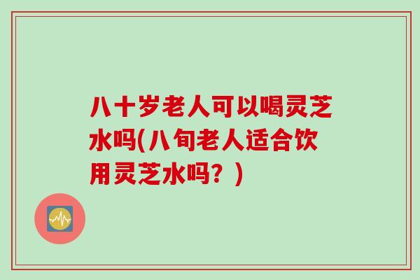 八十岁老人可以喝灵芝水吗(八旬老人适合饮用灵芝水吗？)