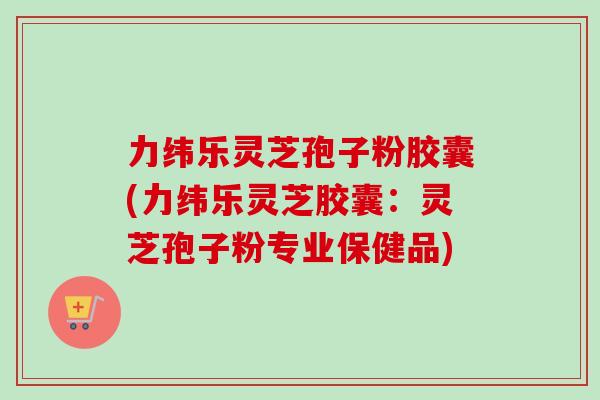 力纬乐灵芝孢子粉胶囊(力纬乐灵芝胶囊：灵芝孢子粉专业保健品)