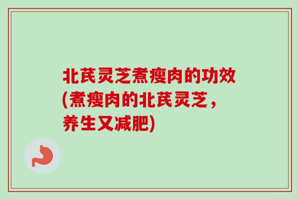 北芪灵芝煮瘦肉的功效(煮瘦肉的北芪灵芝，养生又减肥)