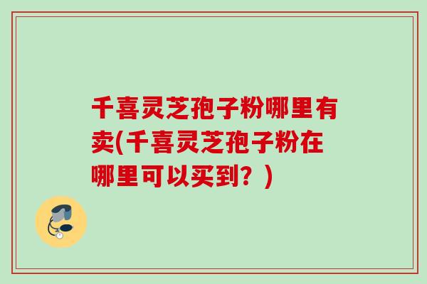 千喜灵芝孢子粉哪里有卖(千喜灵芝孢子粉在哪里可以买到?) 千喜灵芝孢子粉哪里有卖(千喜灵芝孢子粉在哪里可以买到?)