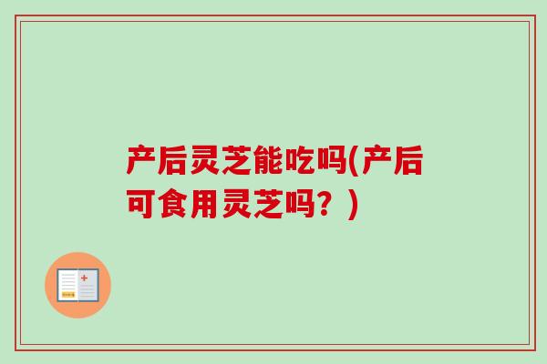 产后灵芝能吃吗(产后可食用灵芝吗？)