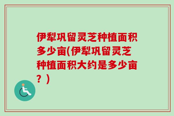 伊犁巩留灵芝种植面积多少亩(伊犁巩留灵芝种植面积大约是多少亩？)
