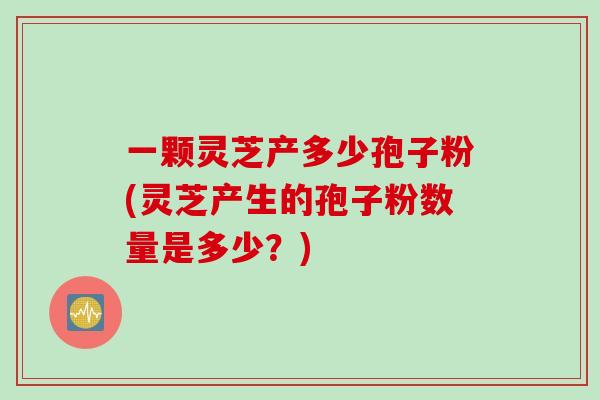一颗灵芝产多少孢子粉(灵芝产生的孢子粉数量是多少？)