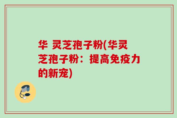 华 灵芝孢子粉(华灵芝孢子粉：提高免疫力的新宠)
