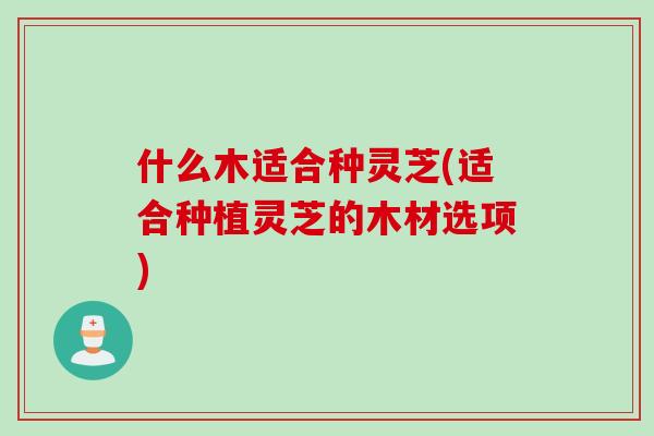 什么木适合种灵芝(适合种植灵芝的木材选项)