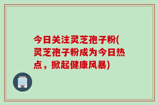 今日关注灵芝孢子粉(灵芝孢子粉成为今日热点，掀起健康风暴)