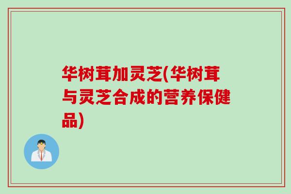 华树茸加灵芝(华树茸与灵芝合成的营养保健品)