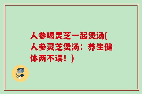 人参喝灵芝一起煲汤(人参灵芝煲汤:养生健体两不误!) 人参喝灵芝一起煲汤(人参灵芝煲汤:养生健体两不误!)