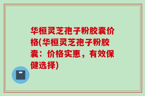 华桓灵芝孢子粉胶囊价格(华桓灵芝孢子粉胶囊：价格实惠，有效保健选择)