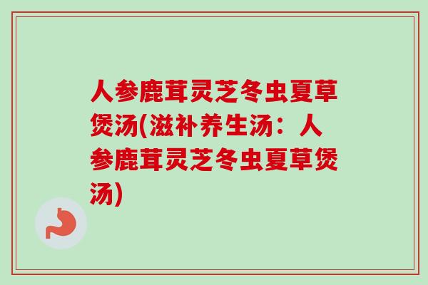 人参鹿茸灵芝冬虫夏草煲汤(滋补养生汤：人参鹿茸灵芝冬虫夏草煲汤)