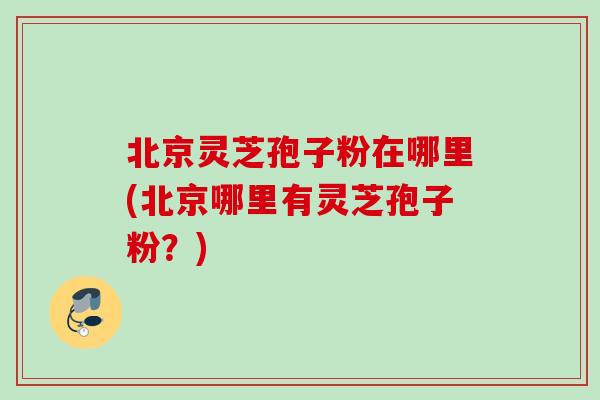 北京灵芝孢子粉在哪里(北京哪里有灵芝孢子粉？)