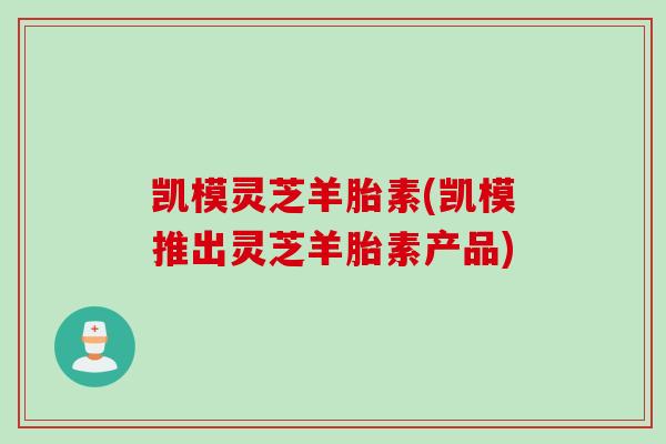凯模灵芝羊胎素(凯模推出灵芝羊胎素产品)