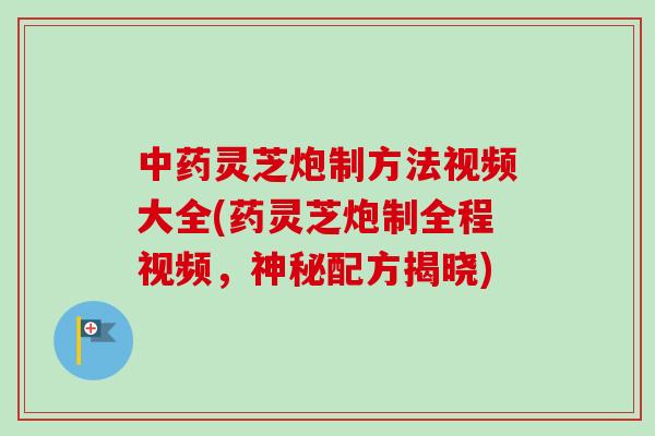 中药灵芝炮制方法视频大全(药灵芝炮制全程视频，神秘配方揭晓)