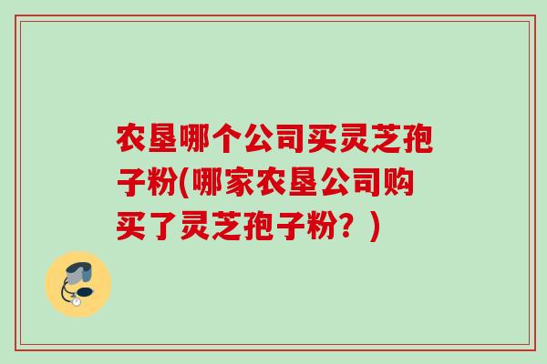 农垦哪个公司买灵芝孢子粉(哪家农垦公司购买了灵芝孢子粉?) 农垦哪个公司买灵芝孢子粉(哪家农垦公司购买了灵芝孢子粉?)