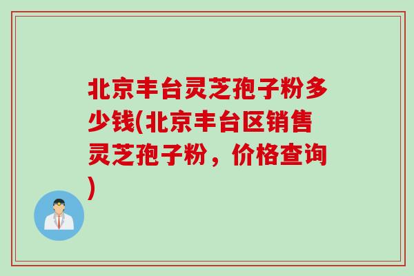 北京丰台灵芝孢子粉多少钱(北京丰台区销售灵芝孢子粉，价格查询)