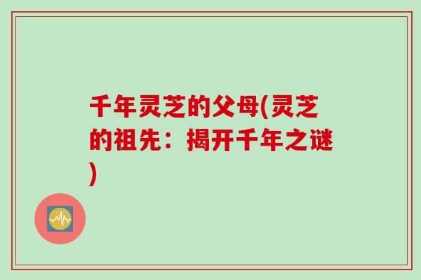 千年灵芝的父母(灵芝的祖先：揭开千年之谜)